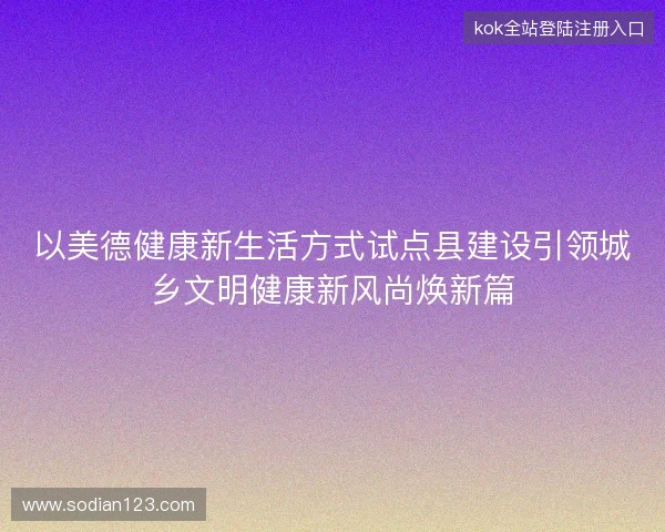 以美德健康新生活方式试点县建设引领城乡文明健康新风尚焕新篇