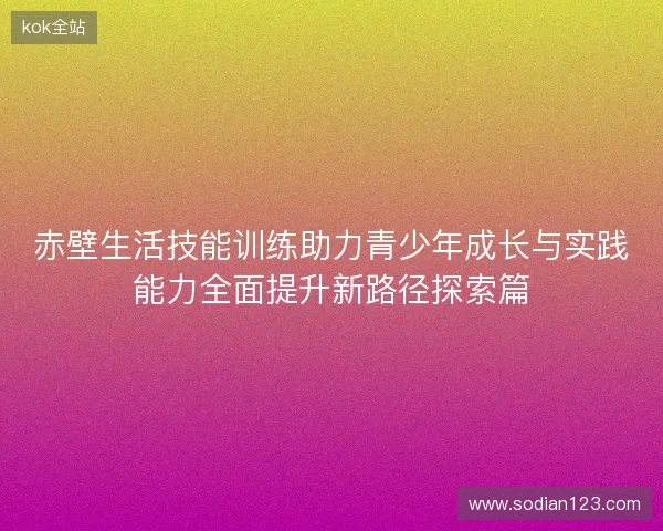 赤壁生活技能训练助力青少年成长与实践能力全面提升新路径探索篇